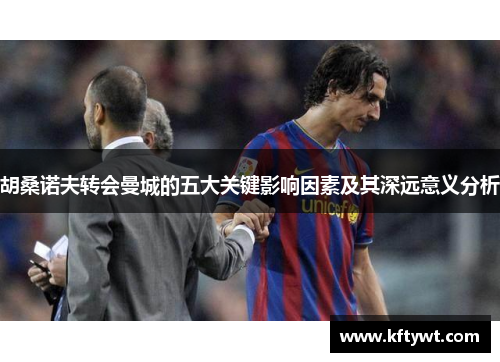 胡桑诺夫转会曼城的五大关键影响因素及其深远意义分析