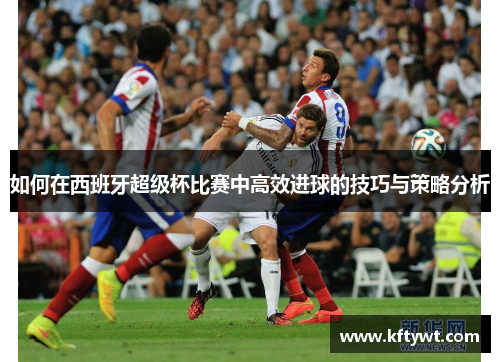 如何在西班牙超级杯比赛中高效进球的技巧与策略分析