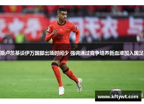 斯卢茨基谈伊万国脚出场时间少 强调通过竞争培养新血液加入国足